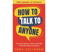 How to Talk to Anyone - From Awkward to Authentic: Overcome Anxiety, Master Small Talk, and Build Lasting Connections