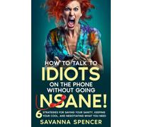 How to Talk to Idiots on the Phone Without Going Insane!: 6 Strategies for Saving Your Sanity, Keeping Your Cool and Negotiating What You Need