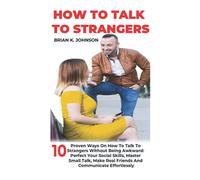 HOW TO TALK TO STRANGERS: 10 Proven Ways On How To Talk To Strangers Without Being Awkward: Perfect Your Social Skills, Master Small Talk, Make Real Friends And Communicate Effortlessly