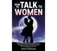 How to Talk To Women: The Ultimate Guide To Mastering Communication, Starting Conversation, and How to Flirt with Charisma, Character, and Charm