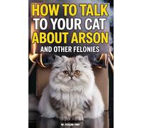 How to Talk to Your Cat About Arson And Other Felonies: A Guide to Insurance Fraud, Grand Larceny, and Why We Don't Burn the House Down Just Because the Bowl is Empty
