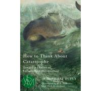 How to Think About Catastrophe: Toward a Theory of Enlightened Doomsaying (Studies in Violence, Mimesis & Culture)