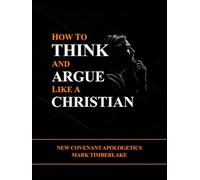 How To Think And Argue Like A Christian - New Covenant Apologetics: A Christian Bible Study Guide On Presuppositional Apologetics, Evangelism, Righteousness By Faith, And The Ten Commandments