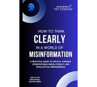 How To Think Clearly In A World Of Misinformation: A Practical Guide to Critical Thinking, Cognitive Bias, Media Literacy, and Intellectual ... of London - The Behavioural Mastery Series)