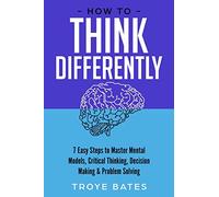 How to Think Differently: 7 Easy Steps to Master Mental Models, Critical Thinking, Decision Making & Problem Solving