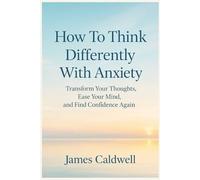 How To Think Differently With Anxiety: Transform Your Thoughts, Ease Your Mind, and Find Confidence Again
