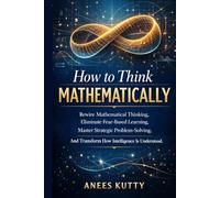 How to Think Mathematically: Rewire Mathematical Thinking, Eliminate Fear-Based Thinking, Master Strategic Problem Solving, And Transform How Intelligence Is Understood