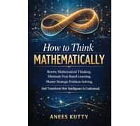 How to Think Mathematically: Rewire Mathematical Thinking, Eliminate Fear-Based Thinking Master Strategic Problem Solving And Transform How Intelligence Is Understood