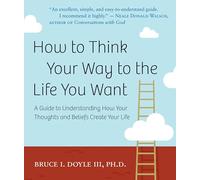 How To Think Your Way To The Life You Want : A Guide to Understanding How Your Thoughts and Beliefs Create Your Life