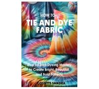 How to Tie and Dye Fabric: Step-by-Step Dyeing Mastery to Create Bright, Beautiful, and Bold Patterns