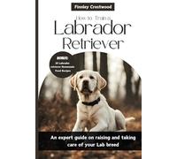 How to Train a Labrador Retriever: An expert guide on raising and taking care of your Lab breed