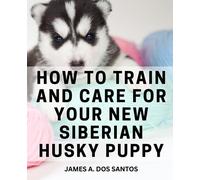 How To Train And Care For Your New Siberian Husky Puppy: Comprehensive Training Manual for a Well-Behaved Companion - From Obedience to Socialization and Beyond