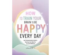 HOW TO TRAIN YOUR BRAIN TO BE HAPPY EVERY DAY: The Counterintuitive Guide to Rewiring Your Mind for Joy and Fulfillment