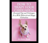 HOW TO TRAIN YOUR CHIHUAHUA: Essential Tips and Techniques for a Well-Behaved and Happy Chihuahua