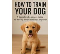 How to Train Your Dog: A Complete Beginner’s Guide to Raising a Well-Behaved Companion: Unlock Your Dog’s Potential with Proven, Beginner-Friendly Training