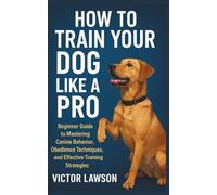 HOW TO TRAIN YOUR DOG LIKE A PRO: Beginner Guide to Mastering Canine Behavior, Obedience Techniques, and Effective Training Strategies