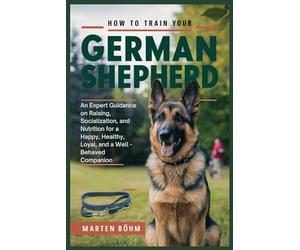 How to Train your German Shepherd: An Expert Guidance on Raising, Socialization, and Nutrition for a Happy, Healthy, Loyal, and a Well - Behaved Companion