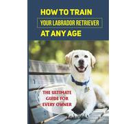 How To Train Your Labrador Retriever At Any Age: The Ultimate Guide For Every Owner: Clicker Training Lab Retriever Guide