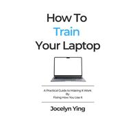 How To Train Your Laptop: A Practical Guide to Making It Work By Fixing How You Use It