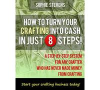 How To Turn Your Crafting Into Cash In Just 8 Steps!: A Step-By-Step System For Any Crafter Who Has Never Made Money From Crafting