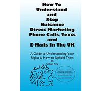 How To Understand & Stop Nuisance Direct Marketing Phone Calls, Texts & E-mails In The UK: A Guide To Understanding Your Rights & How to Uphold Them