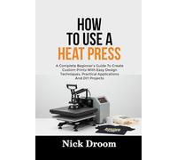 HOW TO USE A HEAT PRESS: A Complete Beginner’s Guide To Create Custom Prints With Easy Design Techniques, Practical Applications And DIY Projects