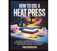HOW TO USE A HEAT PRESS: The Complete Beginner’s Guide to Mastering Heat Press Machines, Creating Stunning Designs, and Starting a Profitable T-Shirt Business