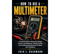 HOW TO USE A MULTIMETER: A Practical Guide to Measuring Voltage, Current, and Resistance, Testing Circuits, and Troubleshooting Electrical Problems with Confidence