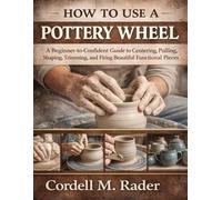 HOW TO USE A POTTERY WHEEL: A Beginner-to-Confident Guide to Centering, Pulling, Shaping, Trimming, and Firing Beautiful Functional Pieces