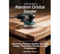 HOW TO USE A RANDOM ORBITAL SANDER: Mastering Surface Quality Through Proper Technique, Pressure, and Progression