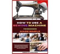 How To Use A Sewing Machine For Beginners Made Simple: Conquer Your Sewing Machine, Sew Your First Project, And Gain Confidence In Just Days Perfect For Total Beginners