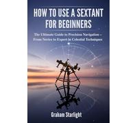 HOW TO USE A SEXTANT FOR BEGINNERS: The Ultimate Guide to Precision Navigation - From Novice to Expert in Celestial Techniques