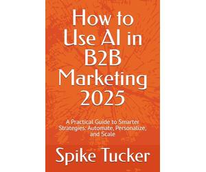 How to Use AI in B2B Marketing 2025: A Practical Guide to Smarter Strategies: Automate, Personalize, and Scale (AI-Powered Marketing and Sales Mastery)