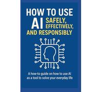 How to Use AI Safely, Effectively, and Responsibly: A How-To Guide on Using AI as a Tool to Solve Your Everyday Life