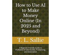 How to Use AI to Make Money Online (In 2025 and Beyond): A Beginner-Friendly Guide to Profitable AI Side Hustles, Freelancing, and Automation
