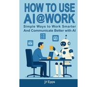 How To Use AI @Work: Simple Ways to Work Smarter, Communicate Better, and Get More Done with AI