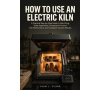 HOW TO USE AN ELECTRIC KILN: A Practical Step by Step Guide to Safe Firing, Glaze Application, Temperature Control, Kiln Maintenance, and Consistent Ceramic Results