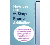 HOW TO USE CBT TO STOP PHONE ADDICTION: A Specialist Manual on Cognitive Behavioural Therapy Methods for Reducing Smartphone Addiction and Improving Digital Wellness