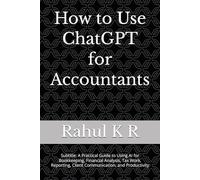 How to Use ChatGPT for Accountants: Subtitle: A Practical Guide to Using AI for Bookkeeping, Financial Analysis, Tax Work, Reporting, Client Communication, and Productivity