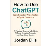 How to Use ChatGPT: Work Smarter, Write Faster & Spark Creativity: A Practical Beginner’s Guide to AI Tools, Everyday Prompts, and Real-World Results