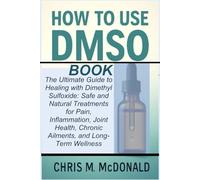 HOW TO USE DMSO BOOK: The Ultimate Guide to Healing with Dimethyl Sulfoxide: Safe and Natural Treatments for Pain, Inflammation, Joint Health, Chronic Ailments, and Long-Term Wellness