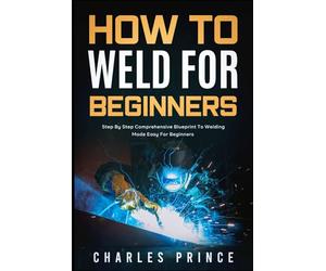 How to Weld for Beginners: Step By Step Comprehensive Blueprint to Welding Made Easy for Beginners