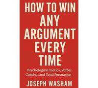 How to Win Any Argument Every Time: Psychological Tactics, Verbal Combat, and Total Persuasion
