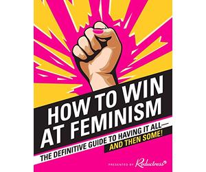 How to Win at Feminism: The Definitive Guide to Having It All-And Then Some!