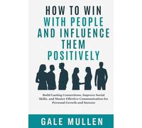 HOW TO WIN WITH PEOPLE AND INFLUENCE THEM POSITIVELY: Build Lasting Connections, Improve Social Skills, and Master Effective Communication for Personal Growth and Success