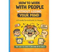 How To Work With People Without Losing Your Mind: A Friendly Survival Guide for Humans
