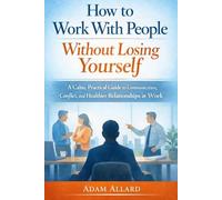 How to Work With People Without Losing Yourself: A Calm, Practical Guide to Communication, Conflict, and Healthier Relationships at Work