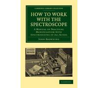 How to Work with the Spectroscope: A Manual of Practical Manipulation with Spectroscopes of All Kinds. (Cambridge Library Collection - Astronomy)
