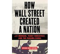 How Wall Street Created a Nation: J.P. Morgan, Teddy Roosevelt, and the Panama Canal
