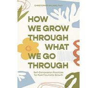How We Grow Through What We Go Through: Self-Compassion Practices for Post-Traumatic Growth